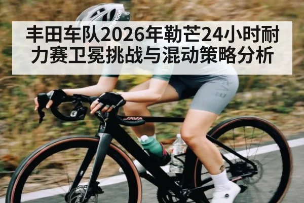 丰田车队2026年勒芒24小时耐力赛卫冕挑战与混动策略分析