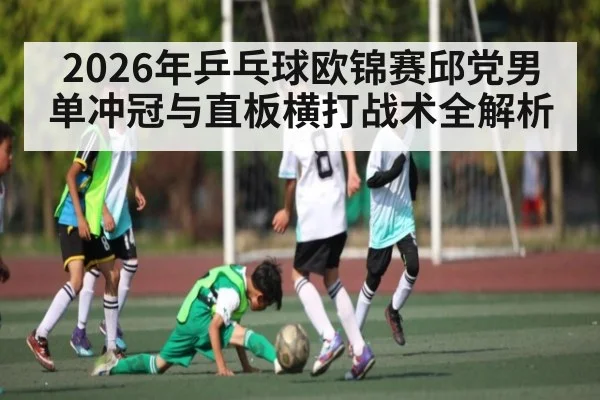 2026年乒乓球欧锦赛邱党男单冲冠与直板横打战术全解析