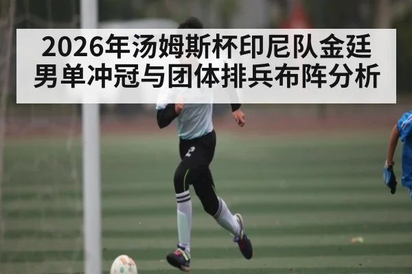 2026年汤姆斯杯印尼队金廷男单冲冠与团体排兵布阵分析